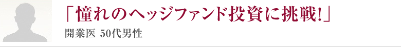 「憧れのヘッジファンド投資に挑戦！」開業医 50代男性