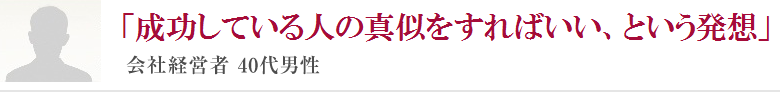 「成功している人の真似をすればいい、という発想」会社経営者 40代男性